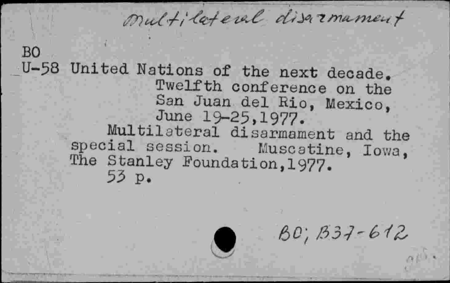 ﻿BO
U-58 United Nations of the next decade. Twelfth conference on the San Juan del Rio, Mexico, June 19-25,1977.
Multilateral disarmament and the special session. Muscatine, Iowa, The Stanley Foundation,!977.
53 p.
Af